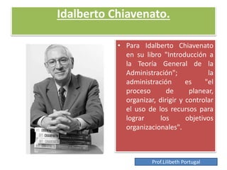 Idalberto Chiavenato.
• Para Idalberto Chiavenato
en su libro "Introducción a
la Teoría General de la
Administración"; la
administración es "el
proceso de planear,
organizar, dirigir y controlar
el uso de los recursos para
lograr los objetivos
organizacionales".
Prof.Lilibeth Portugal
 