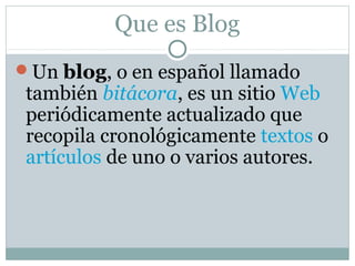 Que es Blog
Un blog, o en español llamado
también bitácora, es un sitio Web
periódicamente actualizado que
recopila cronológicamente textos o
artículos de uno o varios autores.
 