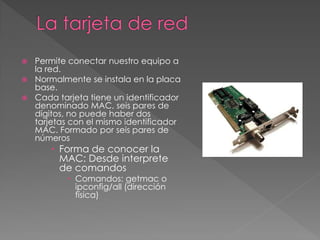 Permite conectar nuestro equipo a
la red.
 Normalmente se instala en la placa
base.
 Cada tarjeta tiene un identificador
denominado MAC, seis pares de
dígitos, no puede haber dos
tarjetas con el mismo identificador
MAC. Formado por seis pares de
números
 Forma de conocer la
MAC: Desde interprete
de comandos
 Comandos: getmac o
ipconfig/all (dirección
física)
 
