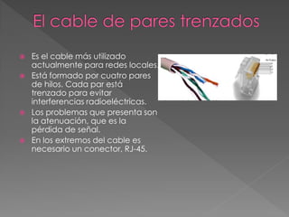  Es el cable más utilizado
actualmente para redes locales.
 Está formado por cuatro pares
de hilos. Cada par está
trenzado para evitar
interferencias radioeléctricas.
 Los problemas que presenta son
la atenuación, que es la
pérdida de señal.
 En los extremos del cable es
necesario un conector, RJ-45.
 