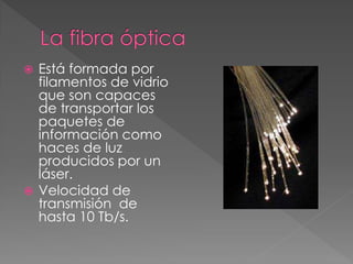  Está formada por
filamentos de vidrio
que son capaces
de transportar los
paquetes de
información como
haces de luz
producidos por un
láser.
 Velocidad de
transmisión de
hasta 10 Tb/s.
 