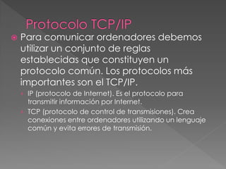  Para comunicar ordenadores debemos
utilizar un conjunto de reglas
establecidas que constituyen un
protocolo común. Los protocolos más
importantes son el TCP/IP.
› IP (protocolo de Internet). Es el protocolo para
transmitir información por Internet.
› TCP (protocolo de control de transmisiones). Crea
conexiones entre ordenadores utilizando un lenguaje
común y evita errores de transmisión.
 