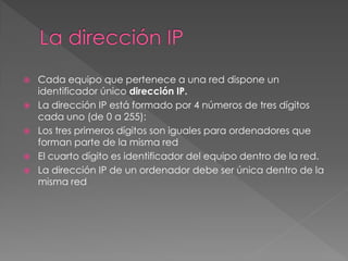  Cada equipo que pertenece a una red dispone un
identificador único dirección IP.
 La dirección IP está formado por 4 números de tres dígitos
cada uno (de 0 a 255):
 Los tres primeros dígitos son iguales para ordenadores que
forman parte de la misma red
 El cuarto dígito es identificador del equipo dentro de la red.
 La dirección IP de un ordenador debe ser única dentro de la
misma red
 