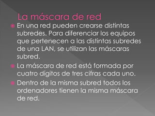  En una red pueden crearse distintas
subredes. Para diferenciar los equipos
que pertenecen a las distintas subredes
de una LAN, se utilizan las máscaras
subred.
 La máscara de red está formada por
cuatro dígitos de tres cifras cada uno.
 Dentro de la misma subred todos los
ordenadores tienen la misma máscara
de red.
 