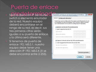 • Será la dirección IP del router,
switch o elemento enrutador
de la red. Nuestro equipo
deberá encontrarse en el
rango de su red, es decir, sus
tres primeras cifras serán
iguales a su puerta de enlace,
y la última será diferente.
• Si tenemos de puerta de
enlace 192.168.0.1, nuestro
equipo debe tener una
dirección IP 192.168.0.X (X se
debe encontrar entre 2-255).
 