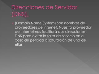 › (Domain Name System) Son nombres de
proveedores de internet. Nuestro proveedor
de Internet nos facilitará dos direcciones
DNS para evitar la falta de servicio en el
caso de perdida o saturación de una de
ellas.
 
