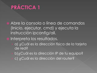  Abre la consola o línea de comandos
(Inicio, ejecutar, cmd) y ejecuta la
instrucción ipconfig/all.
 Interpreta los resultados.
› a) ¿Cuál es la dirección física de la tarjeta
de red?
› b)¿Cuál es la dirección IP de tu equipo?
› c) ¿Cuál es la dirección del router?
 