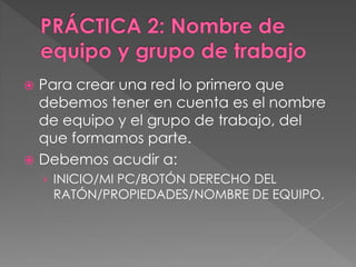 Para crear una red lo primero que
debemos tener en cuenta es el nombre
de equipo y el grupo de trabajo, del
que formamos parte.
 Debemos acudir a:
› INICIO/MI PC/BOTÓN DERECHO DEL
RATÓN/PROPIEDADES/NOMBRE DE EQUIPO.
 