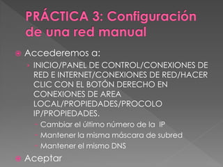  Accederemos a:
› INICIO/PANEL DE CONTROL/CONEXIONES DE
RED E INTERNET/CONEXIONES DE RED/HACER
CLIC CON EL BOTÓN DERECHO EN
CONEXIONES DE AREA
LOCAL/PROPIEDADES/PROCOLO
IP/PROPIEDADES.
 Cambiar el último número de la IP
 Mantener la misma máscara de subred
 Mantener el mismo DNS
 Aceptar
 