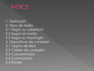 1. Definición
2. Tipos de redes
2.1 Según su cobertura
2.2 Según el medio
2.3 Según su Topología
3. Dispositivos de conexión
3.1 Tarjeta de Red
3.2 Cables de conexión
3.3 Concentrador
3.4 Conmutador
3.5 Router
 