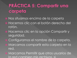  Nos situamos encima de la carpeta
 Hacemos clic con el botón derecho del
ratón.
 Hacemos clic en la opción Compartir y
seguridad.
 Configuramos el nombre de la carpeta.
 Marcamos compartir esta carpeta en la
red.
 Marcamos Permitir que otros usuarios de
 
