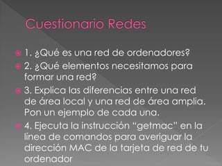  1. ¿Qué es una red de ordenadores?
 2. ¿Qué elementos necesitamos para
formar una red?
 3. Explica las diferencias entre una red
de área local y una red de área amplia.
Pon un ejemplo de cada una.
 4. Ejecuta la instrucción “getmac” en la
línea de comandos para averiguar la
dirección MAC de la tarjeta de red de tu
ordenador
 
