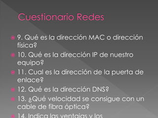  9. Qué es la dirección MAC o dirección
física?
 10. Qué es la dirección IP de nuestro
equipo?
 11. Cual es la dirección de la puerta de
enlace?
 12. Qué es la dirección DNS?
 13. ¿Qué velocidad se consigue con un
cable de fibra óptica?
 
