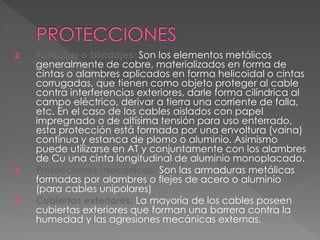 2. Pantallas o blindajes: Son los elementos metálicos
generalmente de cobre, materializados en forma de
cintas o alambres aplicados en forma helicoidal o cintas
corrugadas, que tienen como objeto proteger al cable
contra interferencias exteriores, darle forma cilíndrica al
campo eléctrico, derivar a tierra una corriente de falla,
etc. En el caso de los cables aislados con papel
impregnado o de altísima tensión para uso enterrado,
esta protección está formada por una envoltura (vaina)
continua y estanca de plomo o aluminio. Asimismo
puede utilizarse en AT y conjuntamente con los alambres
de Cu una cinta longitudinal de aluminio monoplacado.
3. Protecciones mecánicas: Son las armaduras metálicas
formadas por alambres o flejes de acero o aluminio
(para cables unipolares)
4. Cubiertas exteriores: La mayoría de los cables poseen
cubiertas exteriores que forman una barrera contra la
humedad y las agresiones mecánicas externas.
 