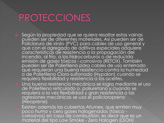 Según la propiedad que se quiera resaltar estas vainas
pueden ser de diferentes materiales. Así pueden ser de
Policloruro de vinilo (PVC) para cables de uso general y
que con el agregado de aditivos especiales adquiere
características de resistencia a la propagación del
incendio, al frío, a los hidrocarburos o de reducida
emisión de gases tóxicos - corrosivos (RETOX). También
pueden ser de Polietileno para cables de uso enterrado
que requieran una buena resistencia contra la humedad
o de Polietileno Cloro-sulfonado (Hypalon) cuando se
requiera flexibilidad y resistencia a los aceites.
 Una buena resistencia mecánica se logra mediante el uso
de Polietileno reticulado o. poliuretano y cuando se
requiera a la vez flexibilidad y gran resistencia a las
agresiones mecánicas se usa el policloropreno
(Neoprene)
 Existen además las cubiertas Afumex, que emiten muy
poco humo y cero gases halogenados (tóxico -
corrosivos) en caso de combustión, es decir que es un
material del tipo Low Smoke - Zero Halogen (LSOH)
 