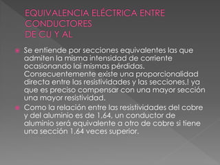  Se entiende por secciones equivalentes las que
admiten la misma intensidad de corriente
ocasionando lai mismas pérdidas.
Consecuentemente existe una proporcionalidad
directa entre las resistividades y las secciones,! ya
que es preciso compensar con una mayor sección
una mayor resistividad.
 Como la relación entre las resistividades del cobre
y del aluminio es de 1,64, un conductor de
aluminio será equivalente a otro de cobre si tiene
una sección 1,64 veces superior.
 