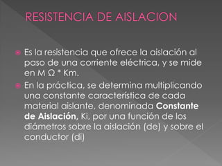 Es la resistencia que ofrece la aislación al
paso de una corriente eléctrica, y se mide
en M Ω * Km.
 En la práctica, se determina multiplicando
una constante característica de cada
material aislante, denominada Constante
de Aislación, Ki, por una función de los
diámetros sobre la aislación (de) y sobre el
conductor (di)
 