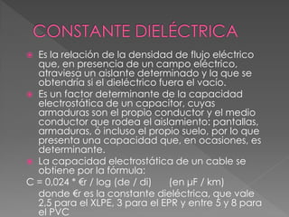  Es la relación de la densidad de flujo eléctrico
que, en presencia de un campo eléctrico,
atraviesa un aislante determinado y la que se
obtendría si el dieléctrico fuera el vacío.
 Es un factor determinante de la capacidad
electrostática de un capacitor, cuyas
armaduras son el propio conductor y el medio
conductor que rodea el aislamiento: pantallas,
armaduras, ó incluso el propio suelo, por lo que
presenta una capacidad que, en ocasiones, es
determinante.
 La capacidad electrostática de un cable se
obtiene por la fórmula:
C = 0,024 * €r / log (de / di) (en μF / km)
donde €r es la constante dieléctrica, que vale
2,5 para el XLPE, 3 para el EPR y entre 5 y 8 para
el PVC
 