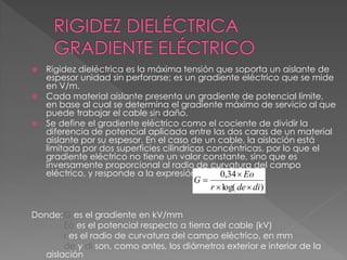 Rigidez dieléctrica es la máxima tensión que soporta un aislante de
espesor unidad sin perforarse; es un gradiente eléctrico que se mide
en V/m.
 Cada material aislante presenta un gradiente de potencial límite,
en base al cual se determina el gradiente máximo de servicio al que
puede trabajar el cable sin daño.
 Se define el gradiente eléctrico como el cociente de dividir la
diferencia de potencial aplicada entre las dos caras de un material
aislante por su espesor. En el caso de un cable, la aislación está
limitada por dos superficies cilindricas concéntricas, por lo que el
gradiente eléctrico no tiene un valor constante, sino que es
inversamente proporcional al radio de curvatura del campo
eléctrico, y responde a la expresión:
Donde:G es el gradiente en kV/mm
Eo es el potencial respecto a tierra del cable (kV)
r es el radio de curvatura del campo eléctrico, en mm
de y di son, como antes, los diámetros exterior e interior de la
aislación
)log(
34,0
dider
Eo
G



 
