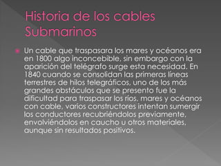  Un cable que traspasara los mares y océanos era
en 1800 algo inconcebible, sin embargo con la
aparición del telégrafo surge esta necesidad. En
1840 cuando se consolidan las primeras líneas
terrestres de hilos telegráficos, uno de los más
grandes obstáculos que se presento fue la
dificultad para traspasar los ríos, mares y océanos
con cable, varios constructores intentan sumergir
los conductores recubriéndolos previamente,
envolviéndolos en caucho u otros materiales,
aunque sin resultados positivos.
 