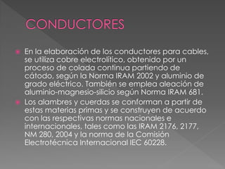  En la elaboración de los conductores para cables,
se utiliza cobre electrolítico, obtenido por un
proceso de colada continua partiendo de
cátodo, según la Norma IRAM 2002 y aluminio de
grado eléctrico. También se emplea aleación de
aluminio-magnesio-silicio según Norma IRAM 681.
 Los alambres y cuerdas se conforman a partir de
estas materias primas y se construyen de acuerdo
con las respectivas normas nacionales e
internacionales, tales como las IRAM 2176, 2177,
NM 280, 2004 y la norma de la Comisión
Electrotécnica Internacional IEC 60228.
 