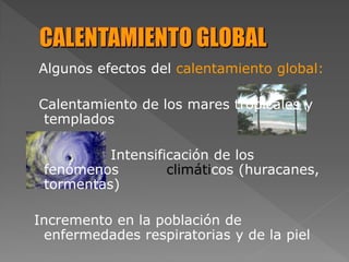 Algunos efectos del calentamiento global:
Calentamiento de los mares tropicales y
templados
Intensificación de los
fenómenos climáticos (huracanes,
tormentas)
Incremento en la población de
enfermedades respiratorias y de la piel
 