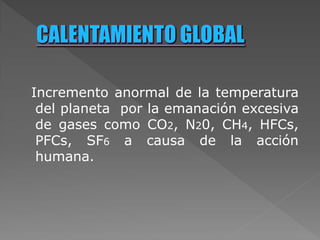 Incremento anormal de la temperatura
del planeta por la emanación excesiva
de gases como CO2, N20, CH4, HFCs,
PFCs, SF6 a causa de la acción
humana.
 