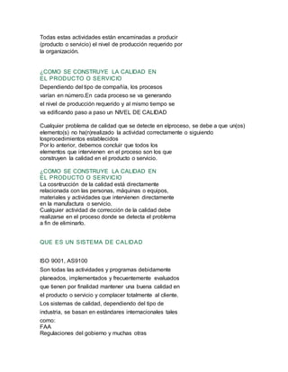 Todas estas actividades están encaminadas a producir
(producto o servicio) el nivel de producción requerido por
la organización.
¿COMO SE CONSTRUYE LA CALIDAD EN
EL PRODUCTO O SERVICIO
Dependiendo del tipo de compañía, los procesos
varían en número.En cada proceso se va generando
el nivel de producción requerido y al mismo tiempo se
va edificando paso a paso un NIVEL DE CALIDAD
Cualquier problema de calidad que se detecte en elproceso, se debe a que un(os)
elemento(s) no ha(n)realizado la actividad correctamente o siguiendo
losprocedimientos establecidos
Por lo anterior, debemos concluir que todos los
elementos que intervienen en el proceso son los que
construyen la calidad en el producto o servicio.
¿COMO SE CONSTRUYE LA CALIDAD EN
EL PRODUCTO O SERVICIO
La cosntrucción de la calidad está directamente
relacionada con las personas, máquinas o equipos,
materiales y actividades que intervienen directamente
en la manufactura o servicio.
Cualquier actividad de corrección de la calidad debe
realizarse en el proceso donde se detecta el problema
a fin de eliminarlo.
QUE ES UN SISTEMA DE CALIDAD
ISO 9001, AS9100
Son todas las actividades y programas debidamente
planeados, implementados y frecuentemente evaluados
que tienen por finalidad mantener una buena calidad en
el producto o servicio y complacer totalmente al cliente.
Los sistemas de calidad, dependiendo del tipo de
industria, se basan en estándares internacionales tales
como:
FAA
Regulaciones del gobierno y muchas otras
 