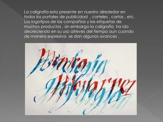 La caligrafía esta presente en nuestro alrededor en
todos los portales de publicidad , carteles , cartas , etc.
Los logotipos de las compañías y las etiquetas de
muchos productos , sin embargo la caligrafía ha ido
decreciendo en su uso atreves del tiempo aun cuando
de manera expresiva se dan algunos avances .
 