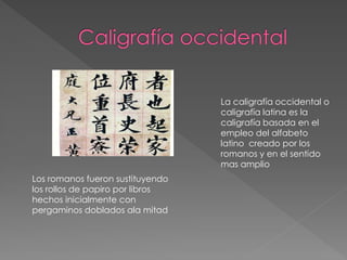 La caligrafía occidental o
caligrafía latina es la
caligrafía basada en el
empleo del alfabeto
latino creado por los
romanos y en el sentido
mas amplio
Los romanos fueron sustituyendo
los rollos de papiro por libros
hechos inicialmente con
pergaminos doblados ala mitad
 