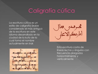 La escritura cúfica es un
estilo de caligrafía árabe
considerado el más antiguo
de la escritura en este
idioma desarrollado en la
ciudad de la kufa de la
cual toma el nombre
actualmente en Irak
Esta escritura costa de
líneas rectas y ángulos con
frecuencia alargados
horizontalmente y
verticalmente
 