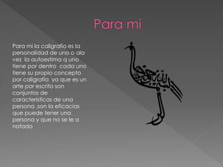 Para mi la caligrafía es la
personalidad de uno o ala
vez la autoestima q uno
tiene por dentro cada uno
tiene su propio concepto
por caligrafía ya que es un
arte por escrito son
conjuntos de
características de una
persona .son la eficacias
que puede tener una
persona y que no se le a
notado
 
