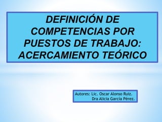 DEFINICIÓN DE
COMPETENCIAS POR
PUESTOS DE TRABAJO:
ACERCAMIENTO TEÓRICO
Autores: Lic. Oscar Alonso Ruiz.
Dra Alicia García Pérez.
 