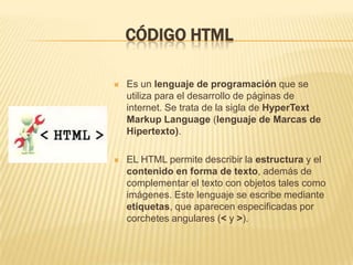 CÓDIGO HTML

   Es un lenguaje de programación que se
    utiliza para el desarrollo de páginas de
    internet. Se trata de la sigla de HyperText
    Markup Language (lenguaje de Marcas de
    Hipertexto).

   EL HTML permite describir la estructura y el
    contenido en forma de texto, además de
    complementar el texto con objetos tales como
    imágenes. Este lenguaje se escribe mediante
    etiquetas, que aparecen especificadas por
    corchetes angulares (< y >).
 