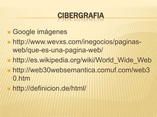 CIBERGRAFIA

 Google imágenes
 http://www.wevxs.com/inegocios/paginas-
  web/que-es-una-pagina-web/
 http://es.wikipedia.org/wiki/World_Wide_Web

 http://web30websemantica.comuf.com/web3
  0.htm
 http://definicion.de/html/
 