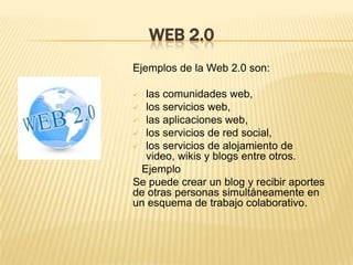 WEB 2.0
Ejemplos de la Web 2.0 son:

 las comunidades web,
 los servicios web,
 las aplicaciones web,
 los servicios de red social,
 los servicios de alojamiento de
  video, wikis y blogs entre otros.
 Ejemplo
Se puede crear un blog y recibir aportes
de otras personas simultáneamente en
un esquema de trabajo colaborativo.
 