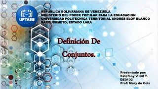 REPUBLICA BOLIVARIANA DE VENEZUELA
MINISTERIO DEL PODER POPULAR PARA LA EDUACACION
UNIVERSIDAD POLITECNICA TERRITORIAL ANDRES ELOY BLANCO
BARQUISIMETO, ESTADO LARA
Definición De
Conjuntos.
Presentado por:
Estefany V. Gil T.
DE0102
Prof: Mary de Cols
Definición De
Conjuntos.
 