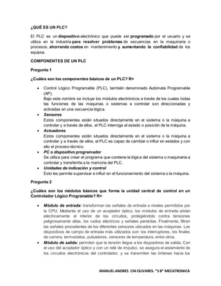 MANUEL ANDRES CHI OLIVARES. “5 B” MECATRONICA
¿QUÉ ES UN PLC?
El PLC es un dispositivo electrónico que puede ser programado por el usuario y se
utiliza en la industria para resolver problemas de secuencias en la maquinaria o
procesos, ahorrando costos en mantenimiento y aumentando la confiabilidad de los
equipos.
COMPONENTES DE UN PLC
Pregunta 1
¿Cuáles son los componentes básicos de un PLC? R=
 Control Lógico Programable (PLC), también denominado Autómata Programable
(AP).
Bajo este nombre se incluye los módulos electrónicos a través de los cuales todas
las funciones de las maquinas o sistemas a controlar son direccionadas y
activadas en una secuencia lógica.
 Sensores
Estos componentes están situados directamente en el sistema o la máquina a
controlar y a través de ellos, el PLC interroga el estado o posición de la máquina.
 Actuadores
Estos componentes están situados directamente en el sistema o la máquina a
controlar y a través de ellos, el PLC es capaz de cambiar o influir en estados y con
ello el proceso técnico.
 PC o dispositivo programador
Se utiliza para crear el programa que contiene la lógica del sistema o maquinaria a
controlar y transferirla a la memoria del PLC.
 Unidades de indicación y control
Esto les permite supervisar e influir en el funcionamiento del sistema o la máquina.
Pregunta 2
¿Cuáles son los módulos básicos que forma la unidad central de control en un
Controlador Lógico Programable? R=
 Módulo de entrada: transforman las señales de entrada a niveles permitidos por
la CPU. Mediante el uso de un acoplador óptico, los módulos de entrada aíslan
eléctricamente el interior de los circuitos, protegiéndolo contra tensiones
peligrosamente altas, los ruidos eléctricos y señales parásitas. Finalmente, filtran
las señales procedentes de los diferentes sensores ubicados en las máquinas. Los
dispositivos de campo de entrada más utilizados son: los interruptores, los finales
de carrera, termostatos, pulsadores, sensores de temperatura, entre otros.
 Módulo de salida: permiten que la tensión llegue a los dispositivos de salida. Con
el uso del acoplador óptico y con un relé de impulso, se asegura el aislamiento de
los circuitos electrónicos del controlador, y se transmiten las órdenes hacia los
 