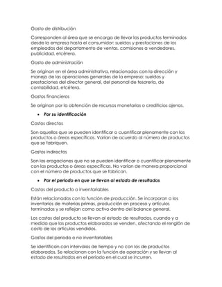 Gasto de distribución
Corresponden al área que se encarga de llevar los productos terminados
desde la empresa hasta el consumidor: sueldos y prestaciones de los
empleados del departamento de ventas, comisiones a vendedores,
publicidad, etcétera.
Gasto de administración
Se originan en el área administrativa, relacionados con la dirección y
manejo de las operaciones generales de la empresa: sueldos y
prestaciones del director general, del personal de tesorería, de
contabilidad, etcétera.
Gastos financieros
Se originan por la obtención de recursos monetarios o crediticios ajenos.
Por su identificación
Costos directos
Son aquellos que se pueden identificar o cuantificar plenamente con los
productos o áreas específicas. Varían de acuerdo al número de productos
que se fabriquen.
Gastos indirectos
Son las erogaciones que no se pueden identificar o cuantificar plenamente
con los productos o áreas específicas. No varían de manera proporcional
con el número de productos que se fabrican.
Por el periodo en que se llevan al estado de resultados
Costos del producto o inventariables
Están relacionados con la función de producción. Se incorporan a los
inventarios de materias primas, producción en proceso y artículos
terminados y se reflejan como activo dentro del balance general.
Los costos del producto se llevan al estado de resultados, cuando y a
medida que los productos elaborados se venden, afectando el renglón de
costo de los artículos vendidos.
Gastos del periodo o no inventariables
Se identifican con intervalos de tiempo y no con los de productos
elaborados. Se relacionan con la función de operación y se llevan al
estado de resultados en el periodo en el cual se incurren.
 