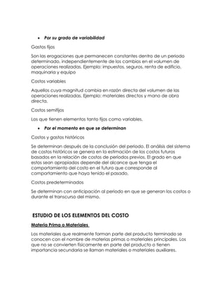 Por su grado de variabilidad
Gastos fijos
Son las erogaciones que permanecen constantes dentro de un periodo
determinado, independientemente de los cambios en el volumen de
operaciones realizadas. Ejemplo: impuestos, seguros, renta de edificio,
maquinaria y equipo
Costos variables
Aquellos cuya magnitud cambia en razón directa del volumen de las
operaciones realizadas. Ejemplo: materiales directos y mano de obra
directa.
Costos semifijos
Los que tienen elementos tanto fijos como variables.
Por el momento en que se determinan
Costos y gastos históricos
Se determinan después de la conclusión del periodo. El análisis del sistema
de costos históricos se genera en la estimación de los costos futuros
basados en la relación de costos de períodos previos. El grado en que
estos sean apropiados depende del alcance que tenga el
comportamiento del costo en el futuro que corresponde al
comportamiento que haya tenido el pasado.
Costos predeterminados
Se determinan con anticipación al periodo en que se generan los costos o
durante el transcurso del mismo.
ESTUDIO DE LOS ELEMENTOS DEL COSTO
Materia Prima o Materiales
Los materiales que realmente forman parte del producto terminado se
conocen con el nombre de materias primas o materiales principales. Los
que no se convierten físicamente en parte del producto o tienen
importancia secundaria se llaman materiales o materiales auxiliares.
 
