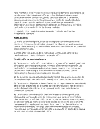 Para mantener una inversión en existencias debidamente equilibrada, se
requiere una labor de planeación y control. Un inventario excesivo
ocasiona mayores costos incluyendo pérdidas debidas a deterioros,
espacio de almacenamiento adicional y el costo de oportunidad del
capital. La escasez de existencias produce interrupciones en la
producción, excesivos costos de preparación de máquinas y elevadas
costos de procesamiento de facturas y pedidos.
La materia prima es el único elemento del costo de fabricación
nítidamente variable.
Mano de obra
La mano de obra de producción se utiliza para convertir las materias
primas en productos terminados. La mano de obra es un servicio que no
puede almacenarse y no se convierte, en forma demostrable, en parte del
producto terminado.
Con los años y el avance de la tecnología la mano de obra ha ido
perdiendo peso dentro del costo de producción.
Clasificación de la mano de obra
1) De acuerdo a la función principal de la organización: Se distinguen tres
categorías generales: producción, ventas y administración general. Los
costos de la mano de obra de producción se asignan a los productos
producidos, mientras que la mano de obra no relacionada con la
fabricación se trata como un gasto del período.
2) De acuerdo con la actividad departamental: Separando los costos de
mano de obra por departamento se mejore el control sobre estos costos.
3) De acuerdo al tipo de trabajo: Dentro de un departamento, la mano de
obra puede clasificarse de acuerdo con la naturaleza del trabajo que se
realiza. Estas clasificaciones sirven generalmente para establecer las
diferencias salariales.
4) De acuerdo con la relación directa o indirecta con los productos
elaborados: la mano de obra de producción que está comprometida
directamente con la fabricación de los productos, se conoce como mano
de obra directa. La mano de obra de fábrica que no está directamente
comprometida con la producción se llama mano de obra indirecta. La
mano de obra directa se carga directamente a trabajos en proceso,
mientras que la mano de obra indirecta se convierte en parte de la carga
fabril o costos indirectos de fabricación.
 