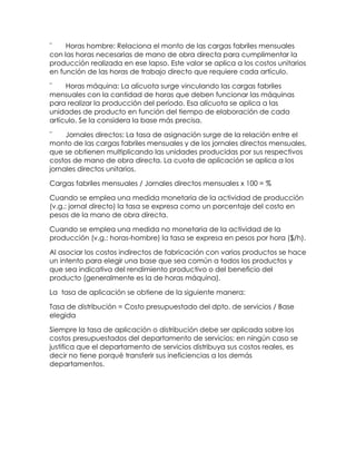 ¨ Horas hombre: Relaciona el monto de las cargas fabriles mensuales
con las horas necesarias de mano de obra directa para cumplimentar la
producción realizada en ese lapso. Este valor se aplica a los costos unitarios
en función de las horas de trabajo directo que requiere cada artículo.
¨ Horas máquina: La alícuota surge vinculando las cargas fabriles
mensuales con la cantidad de horas que deben funcionar las máquinas
para realizar la producción del período. Esa alícuota se aplica a las
unidades de producto en función del tiempo de elaboración de cada
artículo. Se la considera la base más precisa.
¨ Jornales directos: La tasa de asignación surge de la relación entre el
monto de las cargas fabriles mensuales y de los jornales directos mensuales,
que se obtienen multiplicando las unidades producidas por sus respectivos
costos de mano de obra directa. La cuota de aplicación se aplica a los
jornales directos unitarios.
Cargas fabriles mensuales / Jornales directos mensuales x 100 = %
Cuando se emplea una medida monetaria de la actividad de producción
(v.g.: jornal directo) la tasa se expresa como un porcentaje del costo en
pesos de la mano de obra directa.
Cuando se emplea una medida no monetaria de la actividad de la
producción (v.g.: horas-hombre) la tasa se expresa en pesos por hora ($/h).
Al asociar los costos indirectos de fabricación con varios productos se hace
un intento para elegir una base que sea común a todos los productos y
que sea indicativa del rendimiento productivo o del beneficio del
producto (generalmente es la de horas máquina).
La tasa de aplicación se obtiene de la siguiente manera:
Tasa de distribución = Costo presupuestado del dpto. de servicios / Base
elegida
Siempre la tasa de aplicación o distribución debe ser aplicada sobre los
costos presupuestados del departamento de servicios; en ningún caso se
justifica que el departamento de servicios distribuya sus costos reales, es
decir no tiene porqué transferir sus ineficiencias a los demás
departamentos.
 