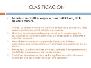 CLASIFICACION La cultura se clasifica, respecto a sus definiciones, de la siguiente manera: Tópica: La cultura consiste en una lista de tópicos o categorías, tales como organización social, religión o economía. Histórica: La cultura es la herencia social, es la manera que los seres humanos solucionan problemas de adaptación al ambiente o a la vida en común. Mental: La cultura es un complejo de ideas, o los hábitos aprendidos, que inhiben impulsos y distinguen a las personas de los demás. Estructural: La cultura consiste en ideas, símbolos o comportamientos, modelados o pautados e inter-relacionados. Simbólica: La cultura se basa en los significados arbitrariamente asignados que son compartidos por una sociedad. 