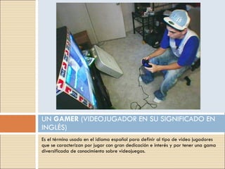 Es el término usado en el idioma español para definir al tipo de video jugadores que se caracterizan por jugar con gran dedicación e interés y por tener una gama diversificada de conocimiento sobre videojuegos. UN  GAMER  (VIDEOJUGADOR EN SU SIGNIFICADO EN INGLÉS) 