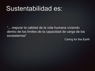Sustentabilidad es:
“... mejorar la calidad de la vida humana viviendo
dentro de los límites de la capacidad de carga de los
ecosistemas”
Caring for the Earth
 