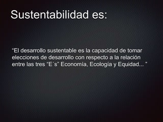 Sustentabilidad es:
“El desarrollo sustentable es la capacidad de tomar
elecciones de desarrollo con respecto a la relación
entre las tres “E´s” Economía, Ecología y Equidad... ”
 