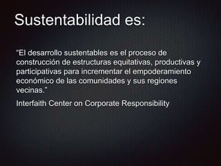 Sustentabilidad es:
“El desarrollo sustentables es el proceso de
construcción de estructuras equitativas, productivas y
participativas para incrementar el empoderamiento
económico de las comunidades y sus regiones
vecinas.”
Interfaith Center on Corporate Responsibility
 