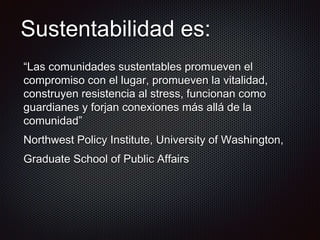 Sustentabilidad es:
“Las comunidades sustentables promueven el
compromiso con el lugar, promueven la vitalidad,
construyen resistencia al stress, funcionan como
guardianes y forjan conexiones más allá de la
comunidad”
Northwest Policy Institute, University of Washington,
Graduate School of Public Affairs
 