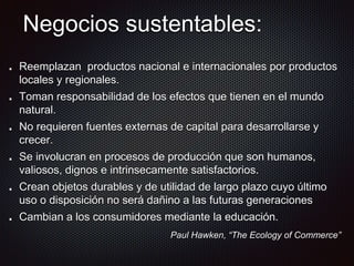 Negocios sustentables:
Reemplazan productos nacional e internacionales por productos
locales y regionales.
Toman responsabilidad de los efectos que tienen en el mundo
natural.
No requieren fuentes externas de capital para desarrollarse y
crecer.
Se involucran en procesos de producción que son humanos,
valiosos, dignos e intrinsecamente satisfactorios.
Crean objetos durables y de utilidad de largo plazo cuyo último
uso o disposición no será dañino a las futuras generaciones
Cambian a los consumidores mediante la educación.
Paul Hawken, “The Ecology of Commerce”
 