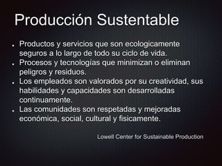 Producción Sustentable
Productos y servicios que son ecologicamente
seguros a lo largo de todo su ciclo de vida.
Procesos y tecnologías que minimizan o eliminan
peligros y residuos.
Los empleados son valorados por su creatividad, sus
habilidades y capacidades son desarrolladas
continuamente.
Las comunidades son respetadas y mejoradas
económica, social, cultural y fisicamente.
Lowell Center for Sustainable Production
 